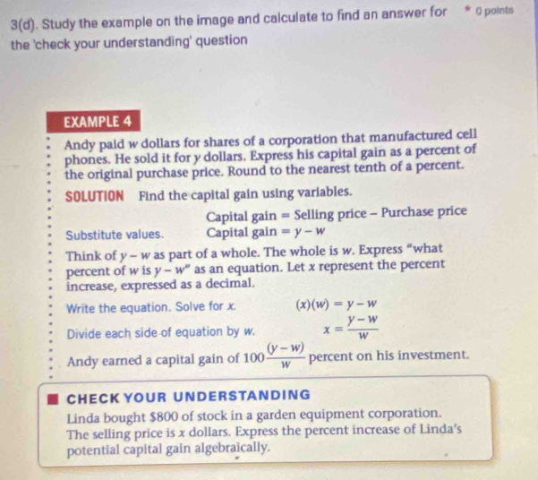 3(d). Study the example on the image and calculate to find an answer for * 0 points 
the 'check your understanding' question 
EXAMPLE 4 
Andy paid w dollars for shares of a corporation that manufactured cell 
phones. He sold it for y dollars. Express his capital gain as a percent of 
the original purchase price. Round to the nearest tenth of a percent. 
SOLUTION Find the capital gain using variables. 
Capital gain = Selling price - Purchase price 
Substitute values. Capital gain =y-w
Think of y - w as part of a whole. The whole is w. Express “what 
percent of w is y-w° as an equation. Let x represent the percent 
increase, expressed as a decimal. 
Write the equation. Solve for x. (x)(w)=y-w
Divide each side of equation by w. x= (y-w)/w 
Andy earned a capital gain of 100  ((y-w))/w  percent on his investment. 
CH E CK YO U R U N D E R S TA N D I N G 
Linda bought $800 of stock in a garden equipment corporation. 
The selling price is x dollars. Express the percent increase of Linda's 
potential capital gain algebraically.