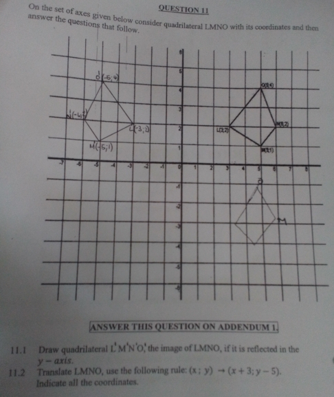 On the set of axes given below consider quadrilateral LMNO with its coordinates and then
answer the questions that follow.
ANSWER THIS QUESTION ON ADDENDUM 1.
11.1 Draw quadrilateral L'M'N' O' the image of LMNO, if it is reflected in the
y-axis
11.2 Translate LMNO, use the following rule: (x;y)to (x+3;y-5).
Indicate all the coordinates.