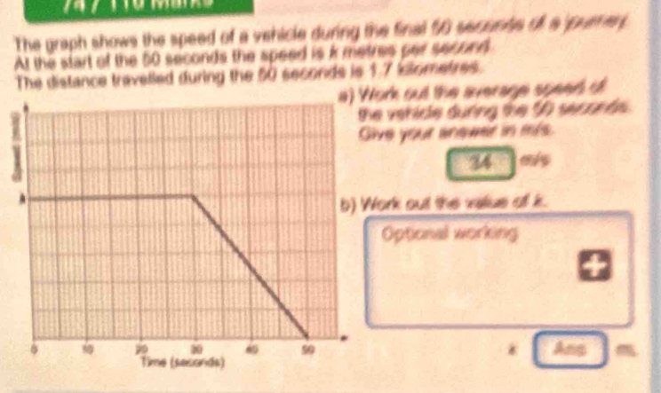 The graph shows the speed of a vehicle during the final 50 secunte of a ' purter 
At the start of the 50 seconds the speed is k metres par second
The distance travelled during the 50 seconds is 1.7 iometres. 
a) Work out the average speed of 
vehicle durng the 5 seconds. 
e your anower in m/s. 
34 
rk out the valius of k. 
ptional working 
* Ans