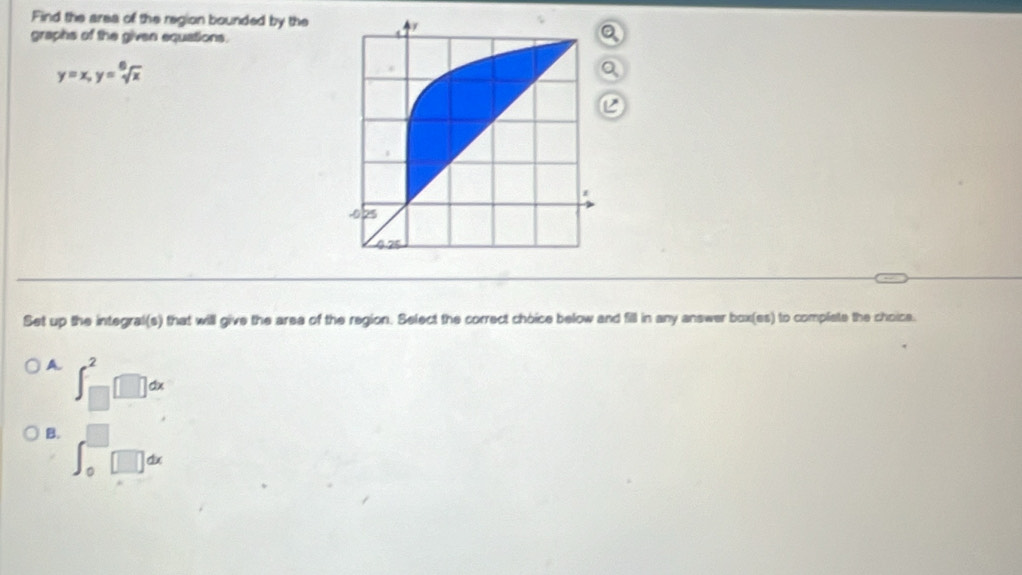 Find the area of the region bounded by the
graphs of the given equations.
a
y=x, y=sqrt[6](x)
a
Set up the integral(s) that will give the area of the region. Select the correct choice below and fill in any answer box(es) to complate the choice.
A ∈t _(□)^2□ dx
B. ∈t _0^(□)□ dx