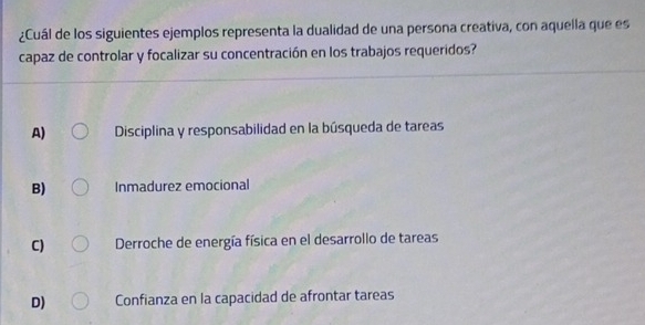 ¿Cuál de los siguientes ejemplos representa la dualidad de una persona creativa, con aquella que es
capaz de controlar y focalizar su concentración en los trabajos requeridos?
A) Disciplina y responsabilidad en la búsqueda de tareas
B) Inmadurez emocional
C) Derroche de energía física en el desarrollo de tareas
D) Confianza en la capacidad de afrontar tareas