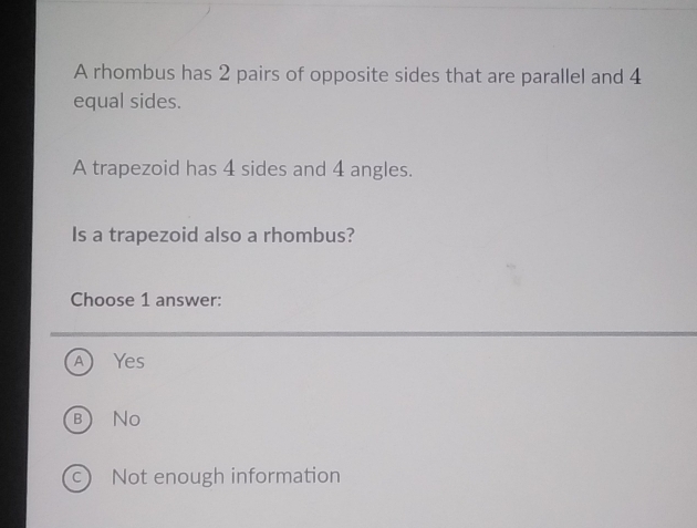 A rhombus has 2 pairs of opposite sides that are parallel and 4
equal sides.
A trapezoid has 4 sides and 4 angles.
Is a trapezoid also a rhombus?
Choose 1 answer:
A Yes
b No
c Not enough information