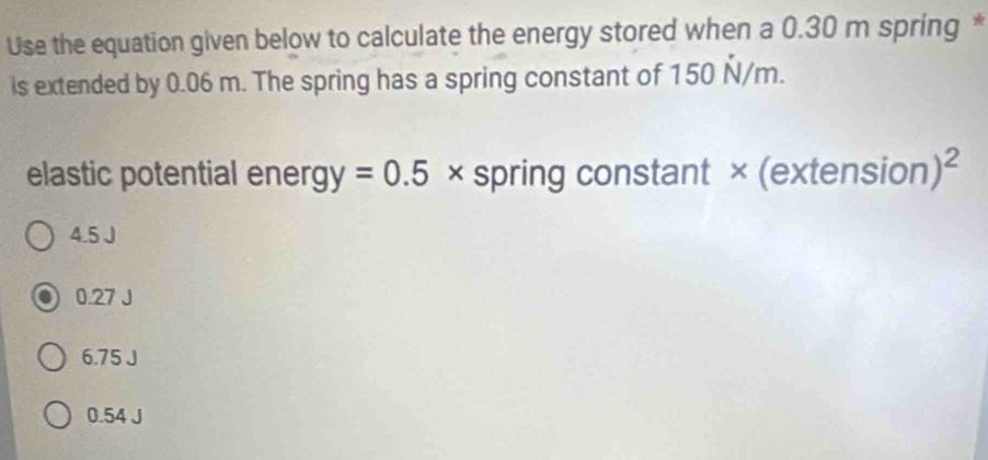 Use the equation given below to calculate the energy stored when a 0.30 m spring *
is extended by 0.06 m. The spring has a spring constant of 150 Ñ/m.
elastic potential energ y=0.5 × spring constant × (extension )^2
4.5 J
0.27 J
6.75 J
0.54 J