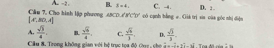 A. -2. B. S=4. C. -4. D. 2.
Câu 7. Cho hình lập phương ABCD. A'B'C'D' có cạnh bằng a. Giá trị sin của góc nhị diện
[A',BD,A]
A.  sqrt(3)/4 . B.  sqrt(6)/4 . C.  sqrt(6)/3 . D.  sqrt(3)/3 . 
Câu 8. Trong không gian với hệ trục tọa độ Oxz , cho vector a=-vector i+2vector i-3vector k Toa đô của^- là