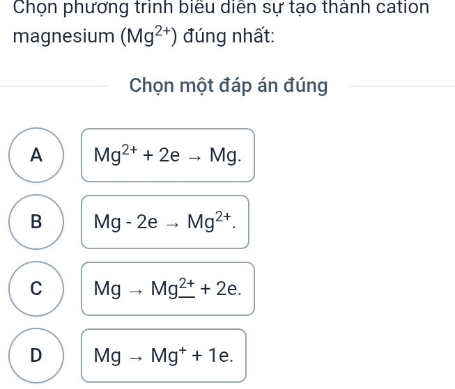 Chọn phương trình biểu diễn sự tạo thành cation
magnesium (Mg^(2+)) đúng nhất:
Chọn một đáp án đúng
A Mg^(2+)+2eto Mg.
B Mg-2eto Mg^(2+).
C Mgto Mg_ ^2++2e.
D Mgto Mg^++1e.