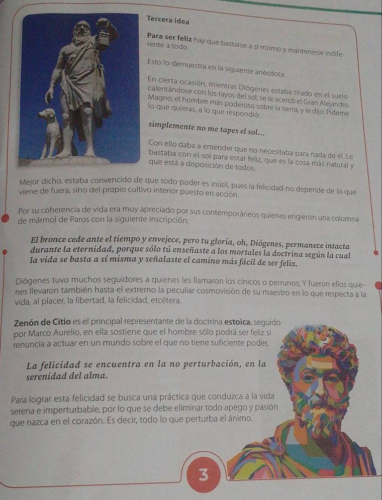 Tercera idea
Para ser feliz hay que bastarse a sí mismo y mantenerse indife-
rente a todo.
Esto lo demuestra en la siguiente anécdota:
En cierta ocasión, mientras Diógenes estaba tirado en el suelo
calentándose con los rayos del sol, se le acercó el Gran Alejandro
Magno, el hombre más poderoso sobre la tierra, y le dijo: Pídeme
lo que quieras, a lo que respondió:
simplemente no me tapes el sol...
Con ello daba a entender que no necesitaba para nada de él. Le
bastaba con el sol para estar feliz, que es la cosa más natural y
que está a disposición de todos.
Mejor dicho, estaba convencido de que todo poder es inútil, pues la felicidad no depende de lo que
viene de fuera, sino del propio cultivo interior puesto en acción.
Por su coherencia de vida era muy apreciado por sus contemporáneos quienes erigieron una columna
de mármol de Paros con la siguiente inscripción:
El bronce cede ante el tiempo y envejece, pero tu gloria, oh, Diógenes, permanece intacta
durante la eternidad, porque sólo tú enseñaste a los mortales la doctrina según la cual
la vida se basta a sí misma y señalaste el camino más fácil de ser feliz.
Diógenes tuvo muchos seguidores a quienes les llamaron los cínicos o perrunos; Y fueron ellos quie-
nes llevaron también hasta el extremo la peculiar cosmovisión de su maestro en lo que respecta a la
vida, al placer, la libertad, la felicidad, etcétera.
Zenón de Citio es el principal representante de la doctrina estoica, seguido
por Marco Aurelio, en ella sostiene que el hombre sólo podrá ser feliz si
renuncia a actuar en un mundo sobre el que no tiene suficiente poder,
La felicidad se encuentra en la no perturbación, en la
serenidad del alma.
Para lograr esta felicidad se busca una práctica que conduzca a la vida
serena e imperturbable, por lo que se debe eliminar todo apego y pasión
que nazca en el corazón. Es decir, todo lo que perturba el ánimo.
3