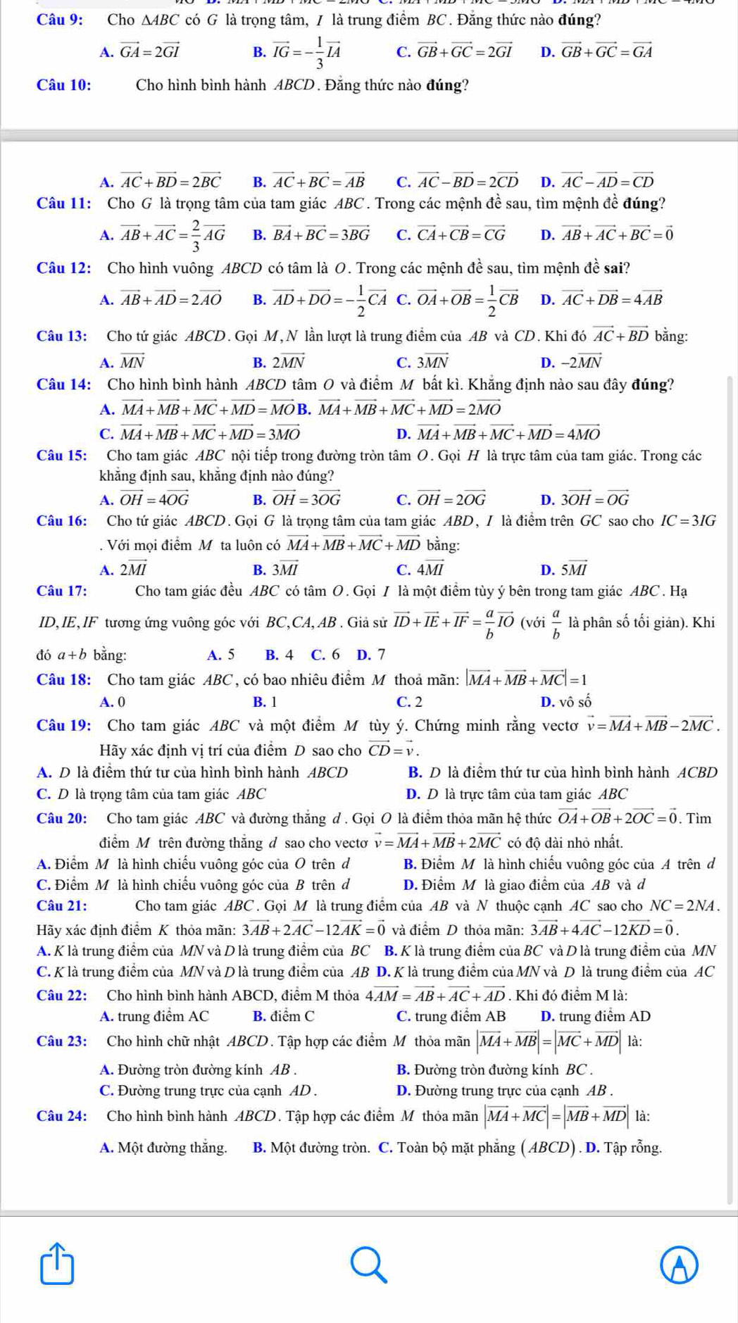 Cho △ ABC có G là trọng tâm, / là trung điểm BC . Đăng thức nào đúng?
A. vector GA=2vector GI B. vector IG=- 1/3 vector IA C. vector GB+vector GC=2vector GI D. vector GB+vector GC=vector GA
Câu 10: Cho hình bình hành ABCD . Đăng thức nào đúng?
A. vector AC+vector BD=2vector BC B. vector AC+vector BC=vector AB C. vector AC-vector BD=2vector CD D. vector AC-vector AD=vector CD
Câu 11: Cho G là trọng tâm của tam giác ABC . Trong các mệnh đề sau, tìm mệnh đề đúng?
A. vector AB+vector AC= 2/3 vector AG B. vector BA+vector BC=3vector BG C. vector CA+vector CB=vector CG D. vector AB+vector AC+vector BC=vector 0
Câu 12: Cho hình vuông ABCD có tâm là O. Trong các mệnh đề sau, tìm mệnh đề sai?
A. vector AB+vector AD=2vector AO B. vector AD+vector DO=- 1/2 vector CA C. vector OA+vector OB= 1/2 vector CB D. vector AC+vector DB=4vector AB
Câu 13: Cho tứ giác ABCD. Gọi M, N lần lượt là trung điểm của AB và CD. Khi đó vector AC+vector BD bằng:
A. vector MN B. 2overline MN C. 3overline MN D. -2vector MN
Câu 14: Cho hình bình hành ABCD tâm O và điểm M bắt kì. Khẳng định nào sau đây đúng?
A. vector MA+vector MB+vector MC+vector MD=vector MO B. vector MA+vector MB+vector MC+vector MD=2vector MO
C. vector MA+vector MB+vector MC+vector MD=3vector MO D. vector MA+vector MB+vector MC+vector MD=4vector MO
Câu 15: Cho tam giác ABC nội tiếp trong đường tròn tâm O. Gọi H là trực tâm của tam giác. Trong các
khẳng định sau, khẳng định nào đúng?
A. vector OH=4vector OG B. vector OH=3vector OG C. vector OH=2vector OG D. 3vector OH=vector OG
Câu 16: Cho tứ giác ABCD. Gọi G là trọng tâm của tam giác ABD, I là điểm trên GC sao cho IC=3IG. Với mọi điểm M ta luôn có vector MA+vector MB+vector MC+vector MD bằng:
A. 2vector MI B. 3overline MI C. 4vector MI D. 5overline MI
Câu 17: Cho tam giác đều ABC có tâm O. Gọi I là một điểm tùy ý bên trong tam giác ABC . Hạ
ID, IE IF tương ứng vuông góc với B C,CA, AB . Giả sử vector ID+vector IE+vector IF= a/b vector IO (với  a/b  là phân số tối giản). Khi
đó a+b bằng: A. 5 B. 4 C. 6 D. 7
Câu 18: Cho tam giác ABC , có bao nhiêu điểm M thoả mãn: |vector MA+vector MB+vector MC|=1
A. 0 B. 1 C. 2 D. vô số
Câu 19: Cho tam giác ABC và một điểm M tùy ý. Chứng minh rằng vectơ vector v=vector MA+vector MB-2vector MC.
Hãy xác định vị trí của điểm D sao cho vector CD=vector v.
A. D là điểm thứ tư của hình bình hành ABCD B. D là điểm thứ tư của hình bình hành ACBD
C. D là trọng tâm của tam giác ABC D. D là trực tâm của tam giác ABC
Câu 20: Cho tam giác ABC và đường thăng đ . Gọi O là điểm thỏa mãn hệ thức vector OA+vector OB+2vector OC=vector 0. Tìm
điểm M trên đường thắng đ sao cho vecto vector v=vector MA+vector MB+2vector MC có độ dài nhỏ nhất.
A. Điểm M là hình chiếu vuông góc của O trên d B. Điểm M là hình chiếu vuông góc của A trên d
C. Điểm Mô là hình chiếu vuông góc của B trên đ D. Điểm M là giao điểm của AB và d
Câu 21: Cho tam giác ABC. Gọi M là trung điểm của AB và N thuộc cạnh AC sao cho NC=2NA.
Hãy xác định điểm K thỏa mãn: 3vector AB+2vector AC-12vector AK=vector 0 và điểm D thỏa mãn: 3vector AB+4vector AC-12vector KD=vector 0.
A. K là trung điểm của MN và D là trung điểm của BC B. K là trung điểm của BC và D là trung điểm của MN
C. K là trung điểm của MN và D là trung điểm của AB D. K là trung điểm của MN và D là trung điểm của AC
Câu 22: Cho hình bình hành ABCD, điểm M thỏa 4vector AM=vector AB+vector AC+vector AD. Khi đó điểm M là:
A. trung điểm AC B. điểm C C. trung điểm AB D. trung điểm AD
Câu 23: Cho hình chữ nhật ABCD. Tập hợp các điểm M thỏa mãn |vector MA+vector MB|=|vector MC+vector MD| là:
A. Đường tròn đường kính AB . B. Đường tròn đường kính BC .
C. Đường trung trực của cạnh AD . D. Đường trung trực của cạnh AB .
Câu 24: Cho hình bình hành ABCD. Tập hợp các điểm Mỹ thỏa mãn |vector MA+vector MC|=|vector MB+vector MD| là:
A. Một đường thắng. B. Một đường tròn. C. Toàn bộ mặt phẳng ( ABCD) . D. Tập rỗng.