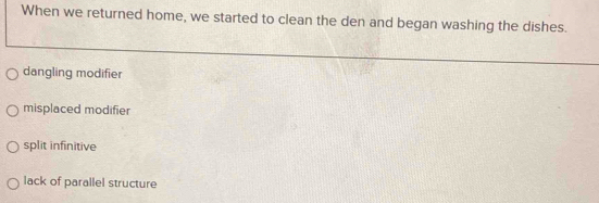 When we returned home, we started to clean the den and began washing the dishes.
dangling modifier
misplaced modifier
split infinitive
lack of parallel structure