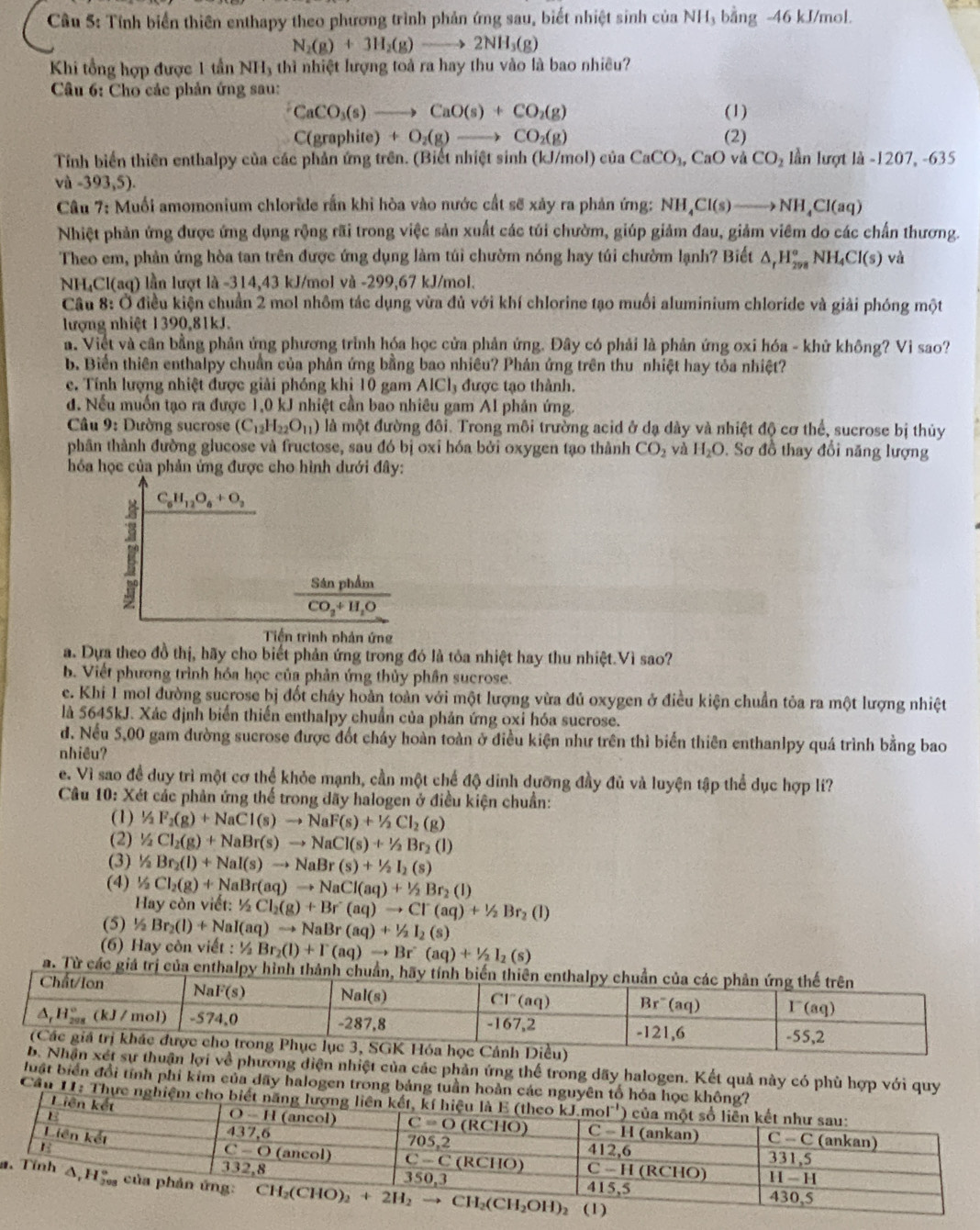 Cầu 5: Tính biển thiên enthapy theo phương trình phản ứng sau, biết nhiệt sinh ciaNH bằng -46 kJ/mol.
N_2(g)+3H_2(g)to 2NH_3(g)
Khi tổng hợp được 1 tần NH_3 4 thì nhiệt lượng toả ra hay thu vào là bao nhiều?
Câu 6: Cho các phản ứng sau:
CaCO_3(s)to CaO(s)+CO_2(g) (1)
C(gra Ohite)+O_2(g)to CO_2(g) (2)
Tính biển thiên enthalpy của các phản ứng trên. (Biết nhiệt sinh (kJ/mol) ciaCaCO_3,CaO và CO_2 lần lượt là -1207, -635
và -393,5).
Câu 7: Muối amomonium chloride rần khi hòa vào nước cất sẽ xảy ra phản ứng: NH_4Cl(s)to NH_4Cl(aq)
Nhiệt phản ứng được ứng dụng rộng rãi trong việc sản xuất các túi chườm, giúp giảm đau, giảm viêm do các chấn thương.
Theo em, phản ứng hòa tan trên được ứng dụng làm túi chườm nóng hay túi chườm lạnh? Biết △ _rH_(298)^oNH_4Cl(s) và
NH₄Cl(aq) lần lượt là -314,43 kJ/mol và -299,67 kJ/mol.
Câu 8: Ở điều kiện chuẩn 2 mol nhôm tác dụng vừa đủ với khí chlorine tạo muối aluminium chloride và giải phóng một
lượng nhiệt 1390,81kJ.
a. Viết và cân bằng phản ứng phương trình hóa học cửa phản ứng. Đây có phải là phản ứng oxi hóa - khử không? Vi sao?
b. Biến thiên enthalpy chuẩn của phản ứng bằng bao nhiêu? Phản ứng trên thu nhiệt hay tỏa nhiệt?
c. Tính lượng nhiệt được giải phóng khi 10 gam AICI_3 được tạo thành.
d. Nếu muốn tạo ra được 1,0 kJ nhiệt cần bao nhiêu gam Al phản ứng.
Câu 9: Dường sucrose (C_12H_22O_11) là một đường đôi. Trong môi trường acid ở dạ dày và nhiệt độ cơ thể, sucrose bị thủy
phân thành đường glucose và fructose, sau đó bị oxỉ hóa bởi oxygen tạo thành CO_2 yà H_2O. Sơ đồ thay đổi năng lượng
hóa học của phản ứng được cho hình dưới đây:
C_6H_12O_6+O_2
frac SinphimCO_2+H_2O
Tiến trình phân ứng
a. Dựa theo đồ thị, hãy cho biết phản ứng trong đó là tỏa nhiệt hay thu nhiệt.Vì sao?
b. Viết phương trình hóa học của phản ứng thủy phân sucrose.
e. Khi 1 mol đường sucrose bị đốt cháy hoản toàn với một lượng vừa đủ oxygen ở điều kiện chuẩn tỏa ra một lượng nhiệt
là 5645kJ. Xác định biển thiến enthalpy chuẩn của phản ứng oxi hóa sucrose.
d. Nếu 5,00 gam đường sucrose được đốt cháy hoàn toàn ở điều kiện như trên thì biển thiên enthanlpy quá trình bằng bao
nhiều?
e. Vì sao đề duy trì một cơ thể khỏe mạnh, cần một chế độ dinh dưỡng đầy đủ và luyện tập thể dục hợp lí?
Câu 10: : Xét các phản ứng thế trong dãy halogen ở điều kiện chuẩn:
(1) ^1/_2F_2(g)+NaCl(s)to NaF(s)+^1/_2Cl_2(g)
(2) 1/2Cl_2(g)+NaBr(s)to NaCl(s)+1/2Br_2(l)
(3) 1/2Br_2(l)+NaI(s)to NaBr(s)+1/2I_2(s)
(4) 1/2Cl_2(g)+NaBr(aq)to NaCl(aq)+1/2Br_2(l)
Hay còn viết: 1/2Cl_l_2(g)+Br(aq)to CI(aq)/2Br_2(l)
(5) ½ Br_2(l)+NaI(aq)to NaBr(aq)+1/2I_2(s)
(6) Hay còn viết : ! 1/2 Br_2(l)+I(aq)to Br(aq)+1/2I_2(s)
a. Từ các giá trị của 
ự thuận lợi về phương diện nhiệt của các phản ứng thể trong dãy halogen. Kết quả này có phù hợp với quy
luật biển đổi tính phi kim của dãy halogen trong bảng tuần hoàn các nguyên tố hóa học không?
Cầu II: Thực nghiệm cho biết năng lượng liên kết, kí h
Liên kết
a