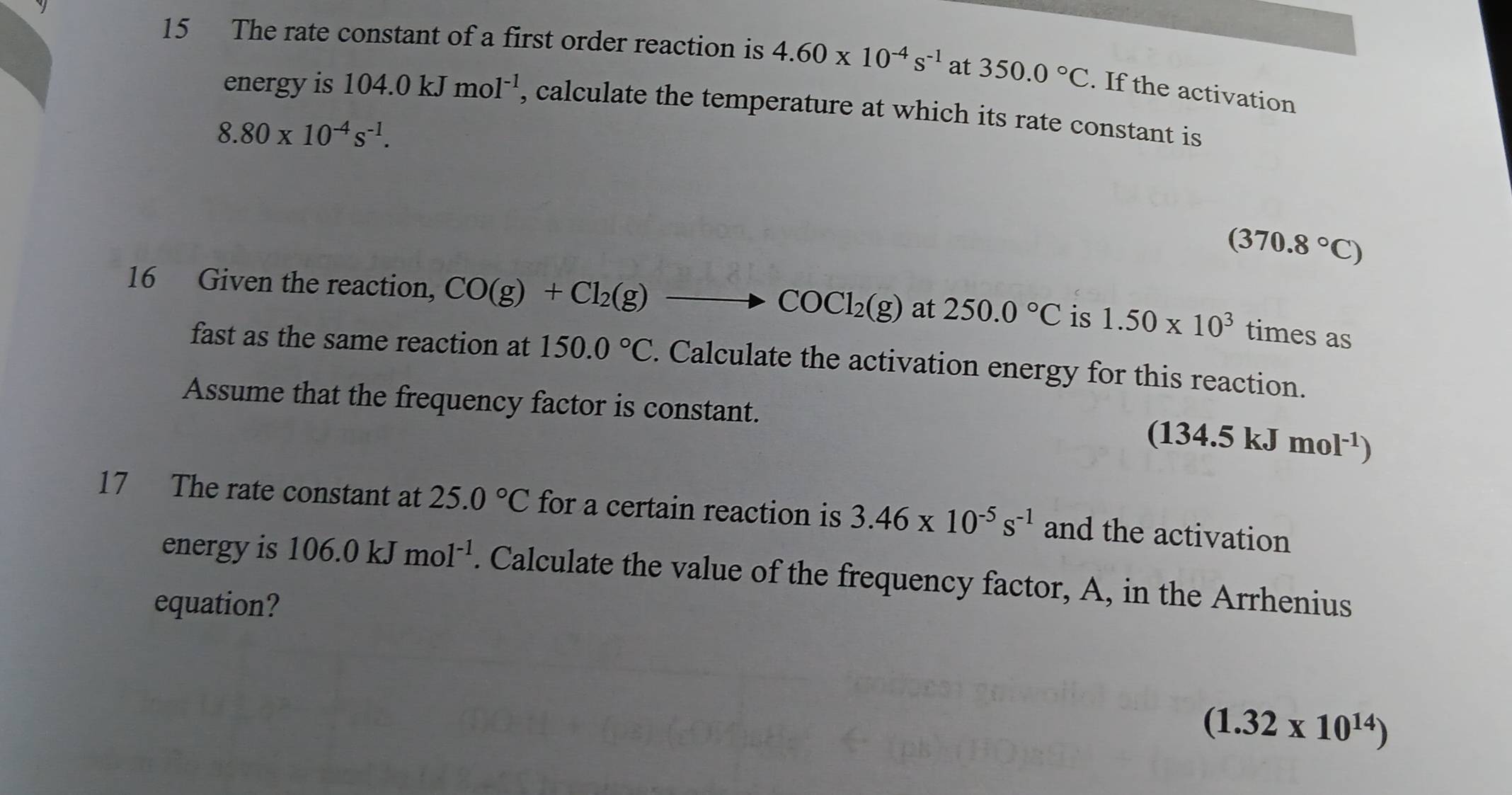 The rate constant of a first order reaction is 4.60* 10^(-4)s^(-1) at 350.0°C. If the activation 
energy is 104.0kJmol^(-1) , calculate the temperature at which its rate constant is
8.80* 10^(-4)s^(-1).
(370.8°C)
16 Given the reaction, CO(g)+Cl_2(g)to COCl_2(g)at250.0°C is 1.50* 10^3 times as 
fast as the same reaction at 150.0°C. Calculate the activation energy for this reaction. 
Assume that the frequency factor is constant.
(134.5kJmol^(-1))
17 The rate constant at 25.0°C for a certain reaction is 3.46* 10^(-5)s^(-1) and the activation 
energyis 106.0kJmol^(-1). Calculate the value of the frequency factor, A, in the Arrhenius 
equation?
(1.32* 10^(14))