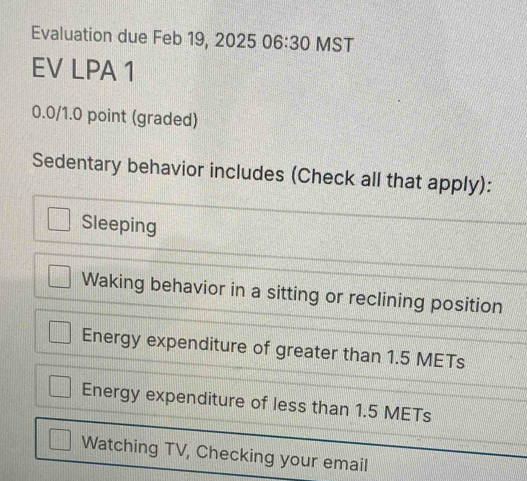 Evaluation due Feb 19, 2025 06:30 MST
EV LPA 1
0.0/1.0 point (graded)
Sedentary behavior includes (Check all that apply):
Sleeping
Waking behavior in a sitting or reclining position
Energy expenditure of greater than 1.5 METs
Energy expenditure of less than 1.5 METs
Watching TV, Checking your email