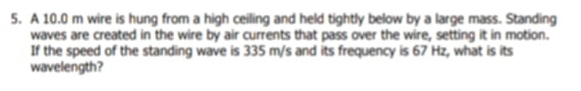 A 10.0 m wire is hung from a high ceiling and held tightly below by a large mass. Standing 
waves are created in the wire by air currents that pass over the wire, setting it in motion. 
If the speed of the standing wave is 335 m/s and its frequency is 67 Hz, what is its 
wavelength?