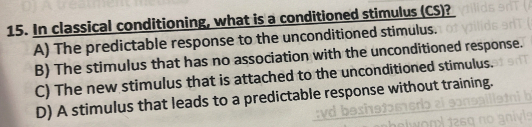 In classical conditioning, what is a conditioned stimulus (CS)?
A) The predictable response to the unconditioned stimulus.
B) The stimulus that has no association with the unconditioned response.
C) The new stimulus that is attached to the unconditioned stimulus.
D) A stimulus that leads to a predictable response without training.