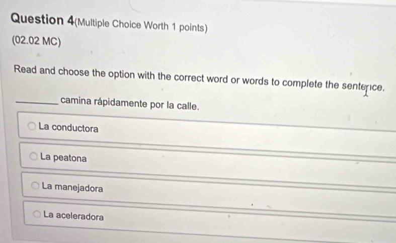 Question 4(Multiple Choice Worth 1 points)
(02.02 MC)
Read and choose the option with the correct word or words to complete the sentence.
_camina rápidamente por la calle.
La conductora
La peatona
La manejadora
La aceleradora