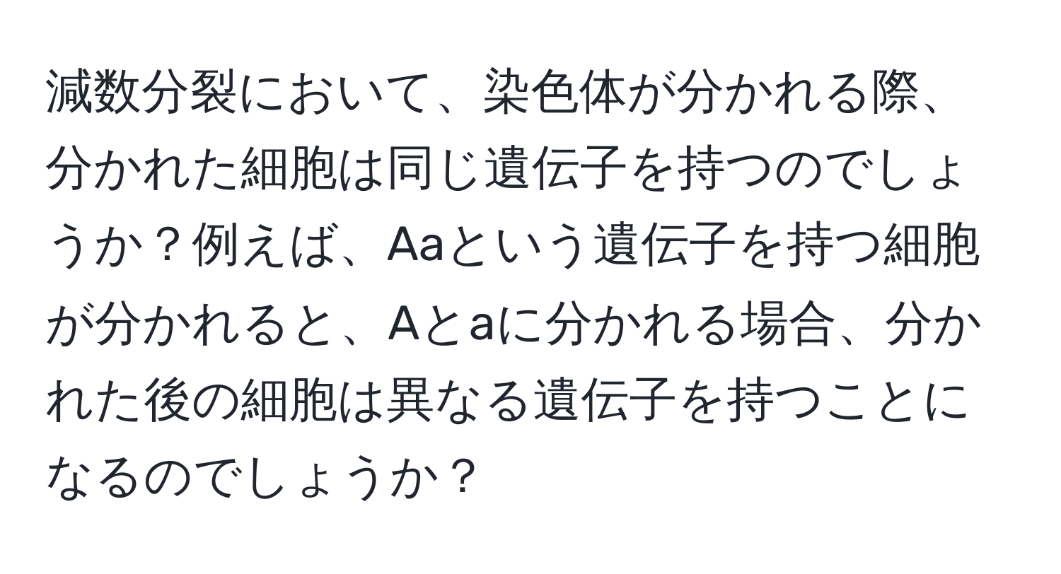 減数分裂において、染色体が分かれる際、分かれた細胞は同じ遺伝子を持つのでしょうか？例えば、Aaという遺伝子を持つ細胞が分かれると、Aとaに分かれる場合、分かれた後の細胞は異なる遺伝子を持つことになるのでしょうか？