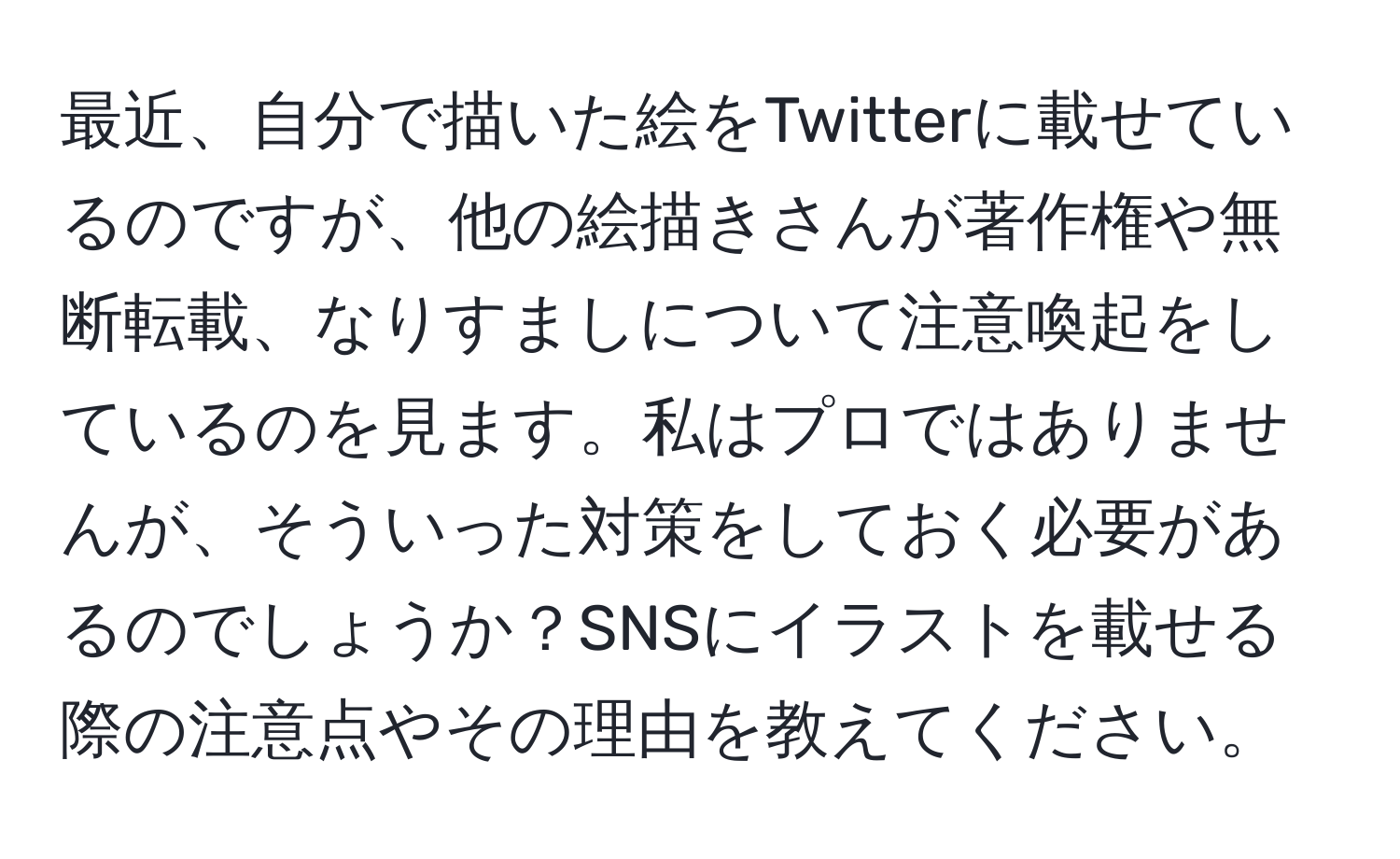 最近、自分で描いた絵をTwitterに載せているのですが、他の絵描きさんが著作権や無断転載、なりすましについて注意喚起をしているのを見ます。私はプロではありませんが、そういった対策をしておく必要があるのでしょうか？SNSにイラストを載せる際の注意点やその理由を教えてください。