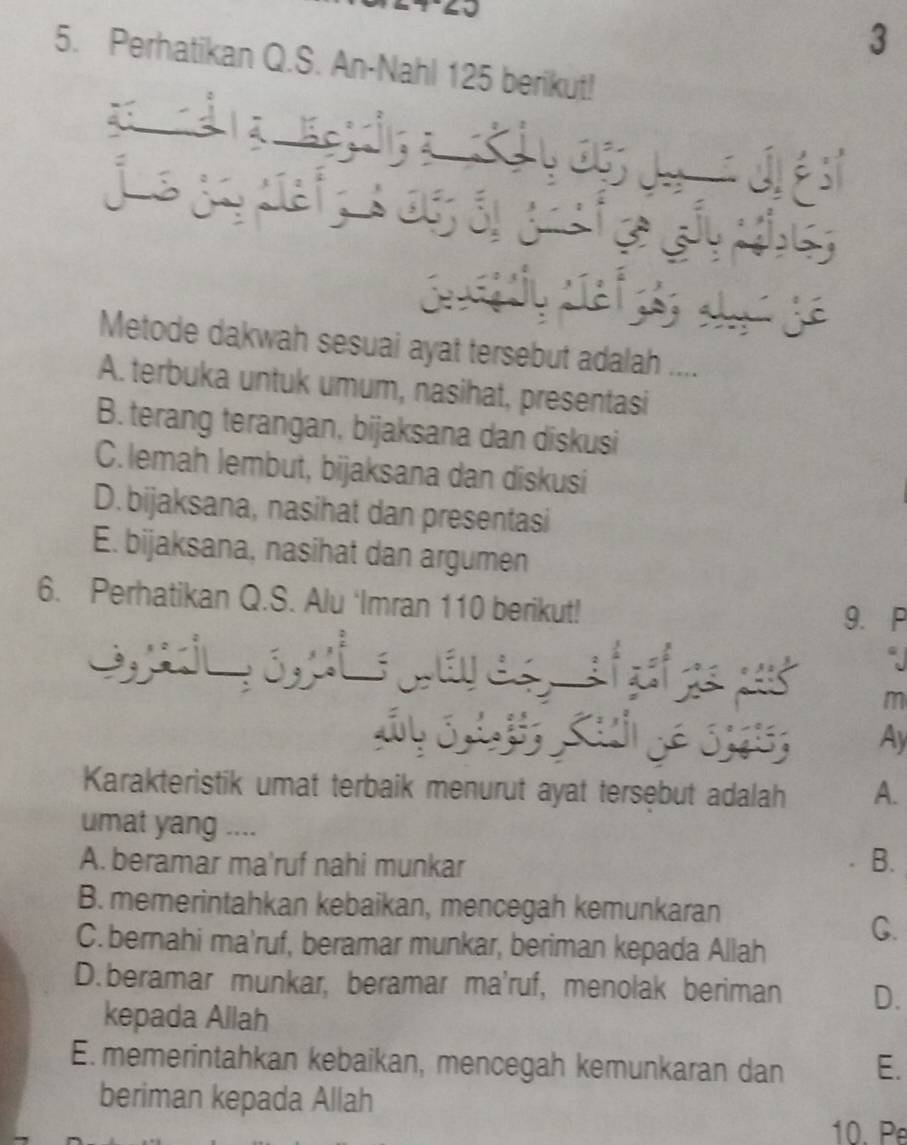 3
5. Perhatikan Q.S. An-Nahl 125 berikut!
Metode dakwah sesuai ayat tersebut adalah ...
A. terbuka untuk umum, nasihat, presentasi
B. terang terangan, bijaksana dan diskusi
C. lemah lembut, bijaksana dan diskusi
D.bijaksana, nasihat dan presentasi
E. bijaksana, nasihat dan argumen
6. Perhatikan Q.S. Alu ‘Imran 110 berikut!
9. P
m
Ay
Karakteristik umat terbaik menurut ayat tersebut adalah A.
umat yang ....
A. beramar ma'ruf nahi munkar B.
B. memerintahkan kebaikan, mencegah kemunkaran
C.bernahi ma’ruf, beramar munkar, beriman kepada Allah
C.
D.beramar munkar, beramar ma'ruf, menolak beriman D.
kepada Allah
E. memerintahkan kebaikan, mencegah kemunkaran dan E.
beriman kepada Allah
10. Pe