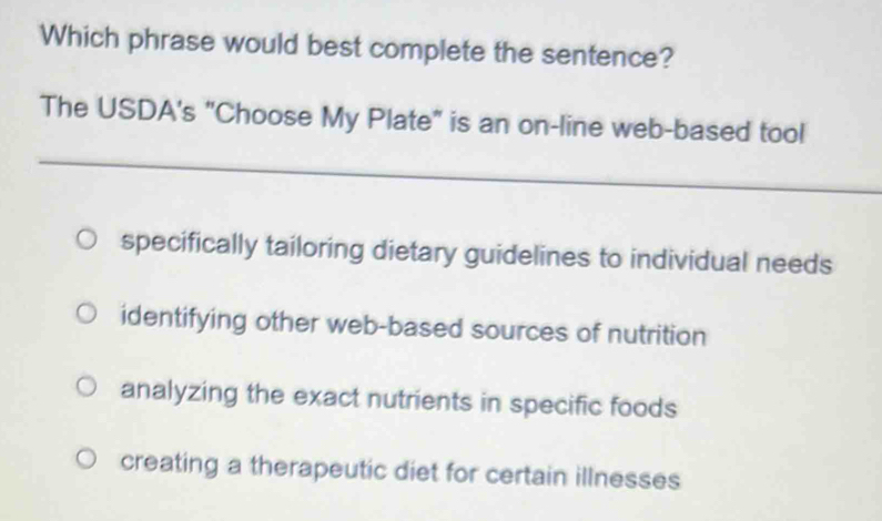 Which phrase would best complete the sentence?
The USDA's "Choose My Plate" is an on-line web-based tool
_
_
specifically tailoring dietary guidelines to individual needs
identifying other web-based sources of nutrition
analyzing the exact nutrients in specific foods
creating a therapeutic diet for certain illnesses