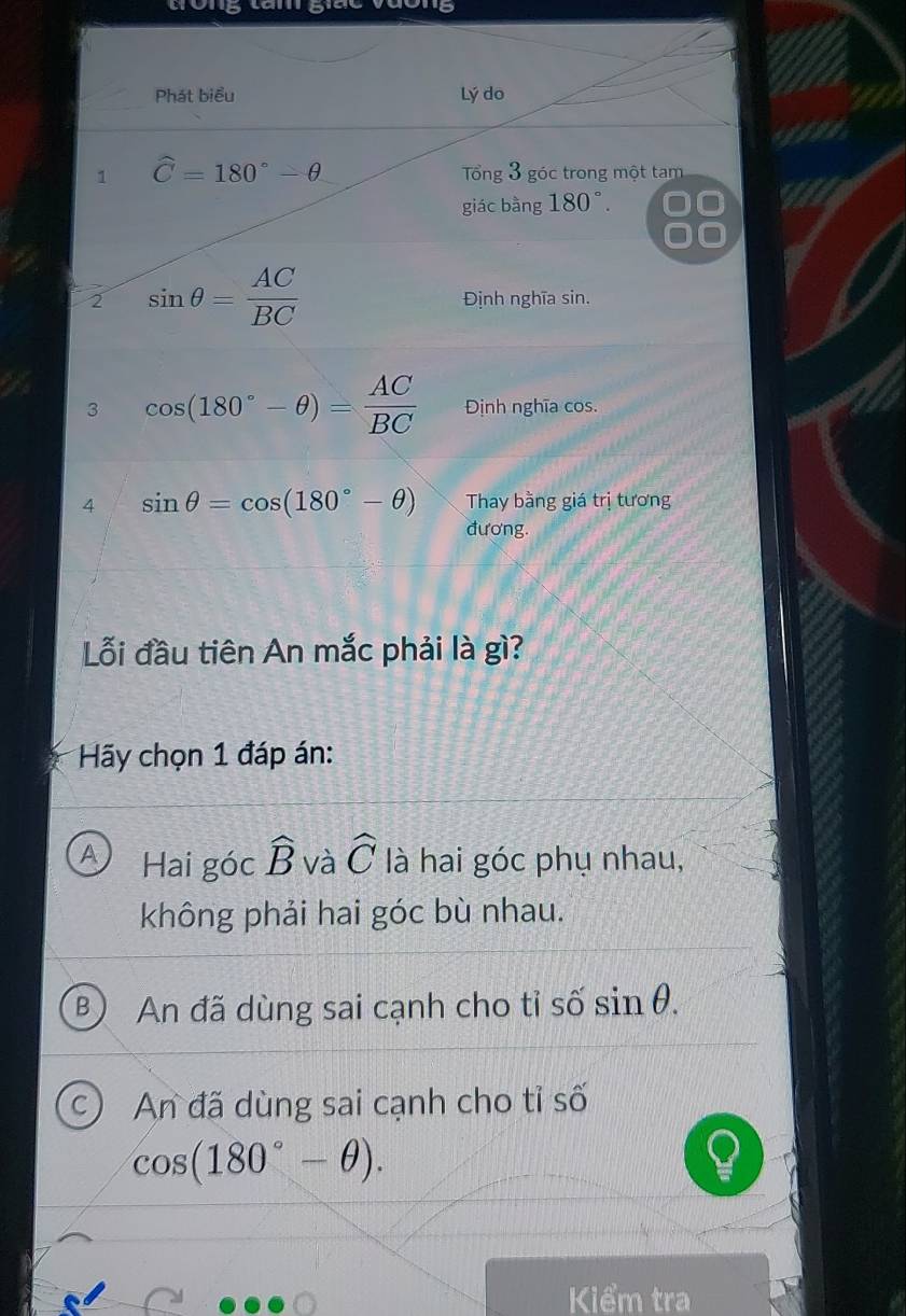 tong lăm giác vưông
Phát biểu Lý do
1 hat C=180°-θ Tổng 3 góc trong một tam
giác bằng 180°.
2 sin θ = AC/BC  Định nghĩa sin.
3 cos (180°-θ )= AC/BC  Định nghĩa cos.
4 sin θ =cos (180°-θ ) Thay bằng giá trị tương
đương.
Lỗi đầu tiên An mắc phải là gì?
* Hãy chọn 1 đáp án:
A Hai góc widehat B và widehat C là hai góc phụ nhau,
không phải hai góc bù nhau.
3 An đã dùng sai cạnh cho tỉ số sin θ.
C) An đã dùng sai cạnh cho tỉ số
cos (180°-θ ). 
Kiểm tra