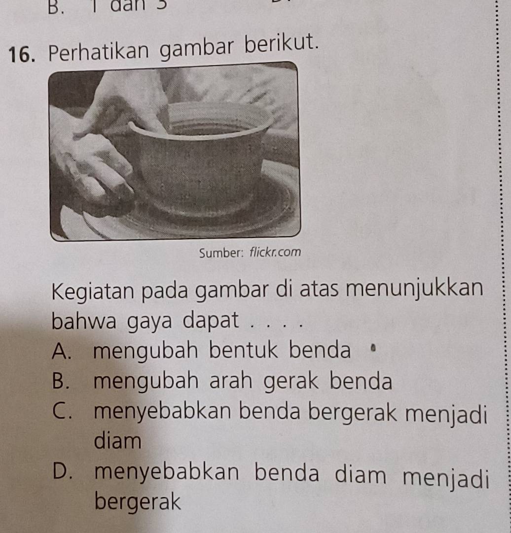 dan 3
16. Perhatikan gambar berikut.
Sumber: flickr.com
Kegiatan pada gambar di atas menunjukkan
bahwa gaya dapat . . . .
A. mengubah bentuk benda •
B. mengubah arah gerak benda
C. menyebabkan benda bergerak menjadi
diam
D. menyebabkan benda diam menjadi
bergerak