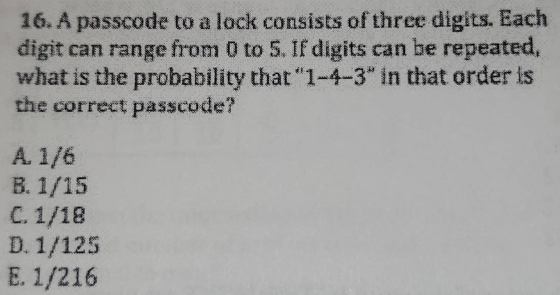 A passcode to a lock consists of three digits. Each
digit can range from 0 to 5. If digits can be repeated,
what is the probability that " 1-4-3'' In that order is
the correct passcode?
A. 1/6
B. 1/15
C. 1/18
D. 1/125
E. 1/216