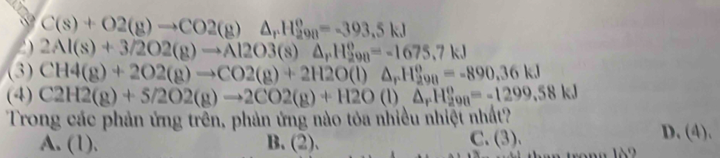 C(s)+O2(g)to CO2(g)△ _rH_(298)^o=-393.5kJ
2 2Al(s)+3/2O2(g)to Al2O3(s)△ _rH_(298)^(θ)=-1675.7kJ
(3) CH4(g)+2O2(g)to CO2(g)+2H2O(l) △ _rH_(298)^o=-890,36kJ
(4) C2H2(g)+5/2O2(g)to 2CO2(g)+H2O (1) △ _rH_(298)^o=-1299.58kJ
Trong các phản ứng trên, phản ứng nào tỏa nhiều nhiệt nhất?
A. (1). B. (2). C. (3).
D. (4).