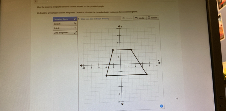 Lise the drawing tool(s) to form the correct answer on the provided graph. 
Reffect the given figure-across the y-axis. Draw the effect of the described rigid motion on the coordinate plane. 
Drawing Tools Click on a tool to begis drawing. 0 Delito Lndo Reset 
Select 
Point 
Line Segment