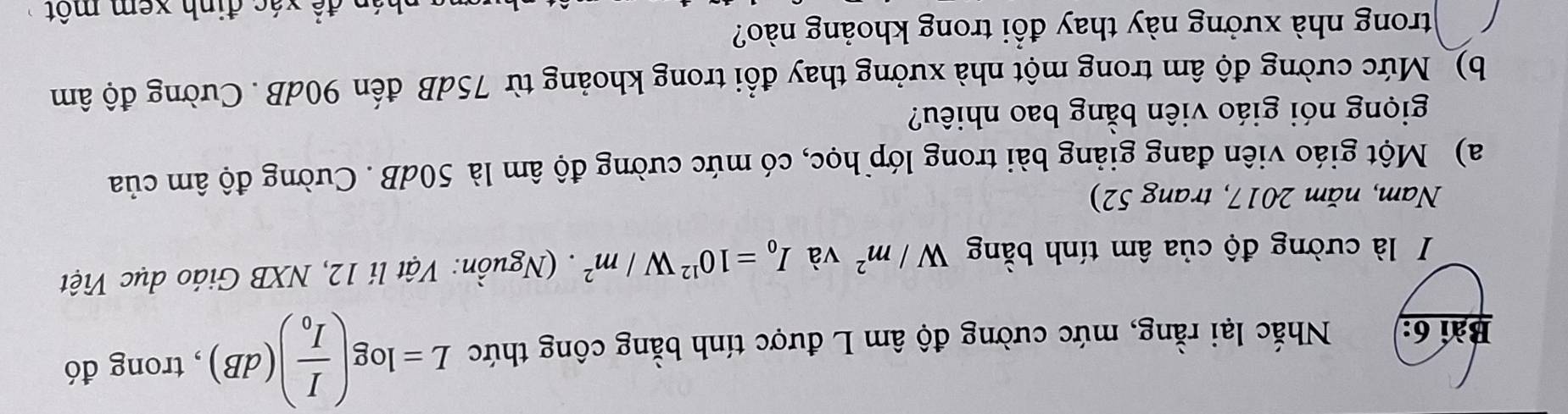 Nhắc lại rằng, mức cường độ âm L được tính bằng công thức L=log (frac II_0)(dB) , trong đó 
I là cường độ của âm tính bằng W/m^2 và I_0=10^(12)W/m^2. (Nguồn: Vật lí 12, NXB Giáo dục Việt 
Nam, năm 2017, trang 52) 
a) Một giáo viên đang giảng bài trong lớp học, có mức cường độ âm là 50dB. Cường độ âm của 
giọng nói giáo viên bằng bao nhiêu? 
b) Mức cường độ âm trong một nhà xưởng thay đổi trong khoảng từ 75dB đến 90dB. Cường độ âm
trong nhà xưởng này thay đổi trong khoảng nào? 
để xác định xem một