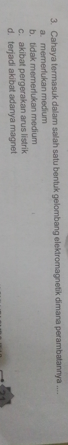 Cahaya termasuk dalam salah satu bentuk gelombang elektromagnetik dimana perambatannya ....
a. memerlukan medium
b. tidak memerlukan medium
c. akibat pergerakan arus listrik
d. terjadi akibat adanya magnet