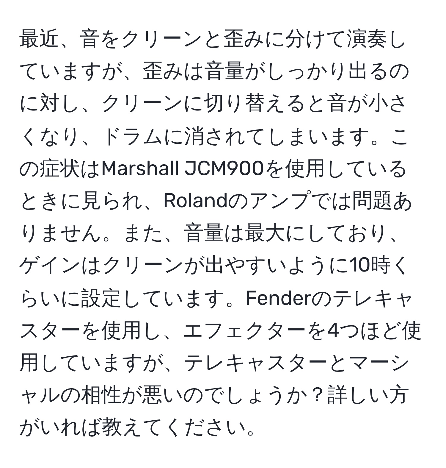 最近、音をクリーンと歪みに分けて演奏していますが、歪みは音量がしっかり出るのに対し、クリーンに切り替えると音が小さくなり、ドラムに消されてしまいます。この症状はMarshall JCM900を使用しているときに見られ、Rolandのアンプでは問題ありません。また、音量は最大にしており、ゲインはクリーンが出やすいように10時くらいに設定しています。Fenderのテレキャスターを使用し、エフェクターを4つほど使用していますが、テレキャスターとマーシャルの相性が悪いのでしょうか？詳しい方がいれば教えてください。