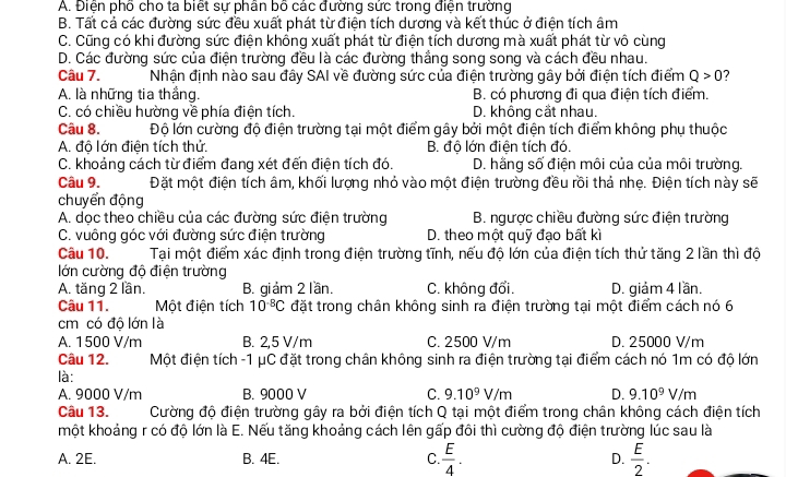 A. Điện phố cho ta biết sự phân bộ các đường sức trong điện trường
B. Tất cả các đường sức đều xuất phát từ điện tích dương và kết thúc ở điện tích âm
C. Cũng có khi đường sức điện không xuất phát từ điện tích dương mà xuất phát từ vô cùng
D. Các đường sức của điện trường đều là các đường thắng song song và cách đều nhau.
Câu 7. Nhận định nào sau đây SAI về đường sức của điện trường gây bởi điện tích điểm Q>0 ?
A. là những tia thắng. B. có phương đi qua điện tích điểm.
C. có chiều hường về phía điện tích. D. không cắt nhau.
Câu 8. Độ lớn cường độ điện trường tại một điểm gây bởi một điện tích điểm không phụ thuộc
A. độ lớn điện tích thử. B. đô lớn điện tích đó.
C. khoảng cách từ điểm đang xét đến điện tích đó. D. hằng số điện môi của của môi trường.
Câu 9. Đặt một điện tích âm, khối lượng nhỏ vào một điện trường đều rồi thả nhẹ. Điện tích này sẽ
chuyển động
A. dọc theo chiều của các đường sức điện trường B. ngược chiều đường sức điện trường
C. vuông góc với đường sức điện trường D. theo một quỹ đạo bất kì
Câu 10. Tại một điểm xác định trong điện trường tĩnh, nếu độ lớn của điện tích thứ tăng 2 lần thì độ
lớn cường độ điện trường
A. tăng 2 lần. B. giảm 2 lần. C. không đổi. D. giảm 4 lần.
Câu 11. Một điện tích 10^(-8)C đặt trong chân không sinh ra điện trường tại một điểm cách nó 6
cm có độ lớn là
A. 1500 V/m B. 2,5 V/m C. 2500 V/m D. 25000 V/m
Câu 12. Một điện tích -1 μC đặt trong chân không sinh ra điện trường tại điểm cách nó 1m có độ lớn
là:
A. 9000 V/m B. 9000 V C. 9.10^9V/m D. 9.10^9V/m
Câu 13.  Cường độ điện trường gây ra bởi điện tích Q tại một điểm trong chân không cách điện tích
một khoảng r có độ lớn là E. Nếu tăng khoảng cách lên gấp đôi thì cường độ điện trường lúc sau là
A. 2E. B. 4E. C.  E/4 . D.  E/2 .