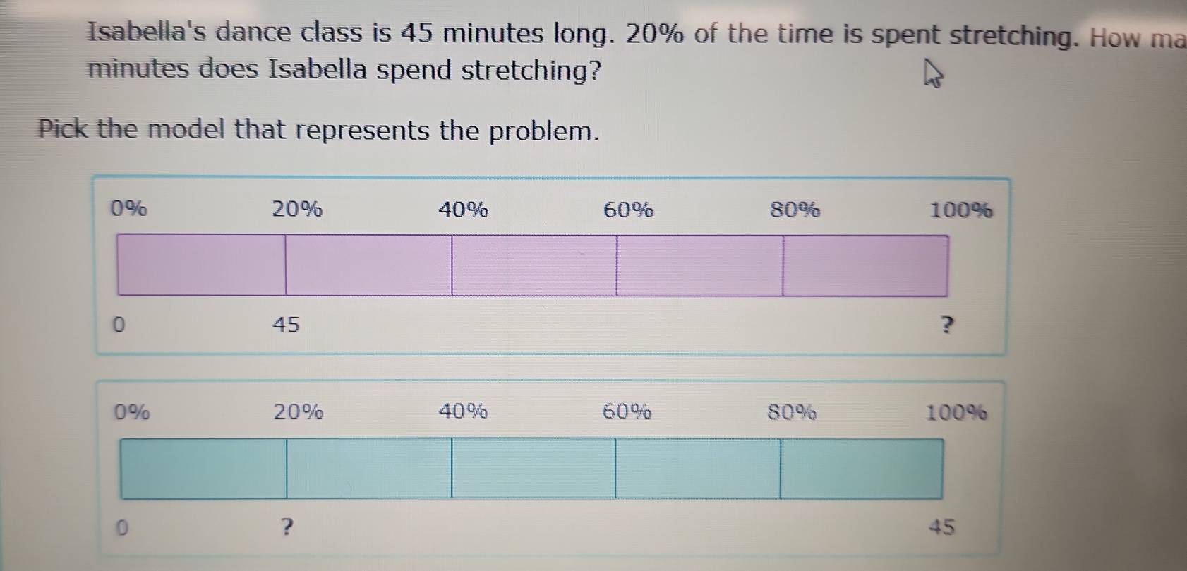 Isabella's dance class is 45 minutes long. 20% of the time is spent stretching. How ma
minutes does Isabella spend stretching? 
Pick the model that represents the problem.