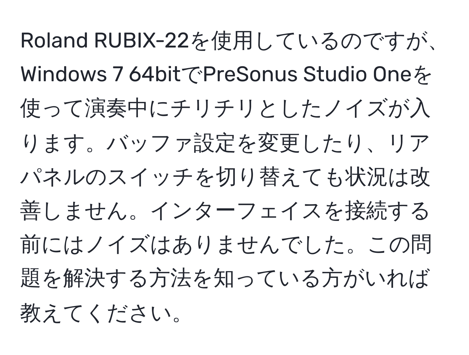 Roland RUBIX-22を使用しているのですが、Windows 7 64bitでPreSonus Studio Oneを使って演奏中にチリチリとしたノイズが入ります。バッファ設定を変更したり、リアパネルのスイッチを切り替えても状況は改善しません。インターフェイスを接続する前にはノイズはありませんでした。この問題を解決する方法を知っている方がいれば教えてください。