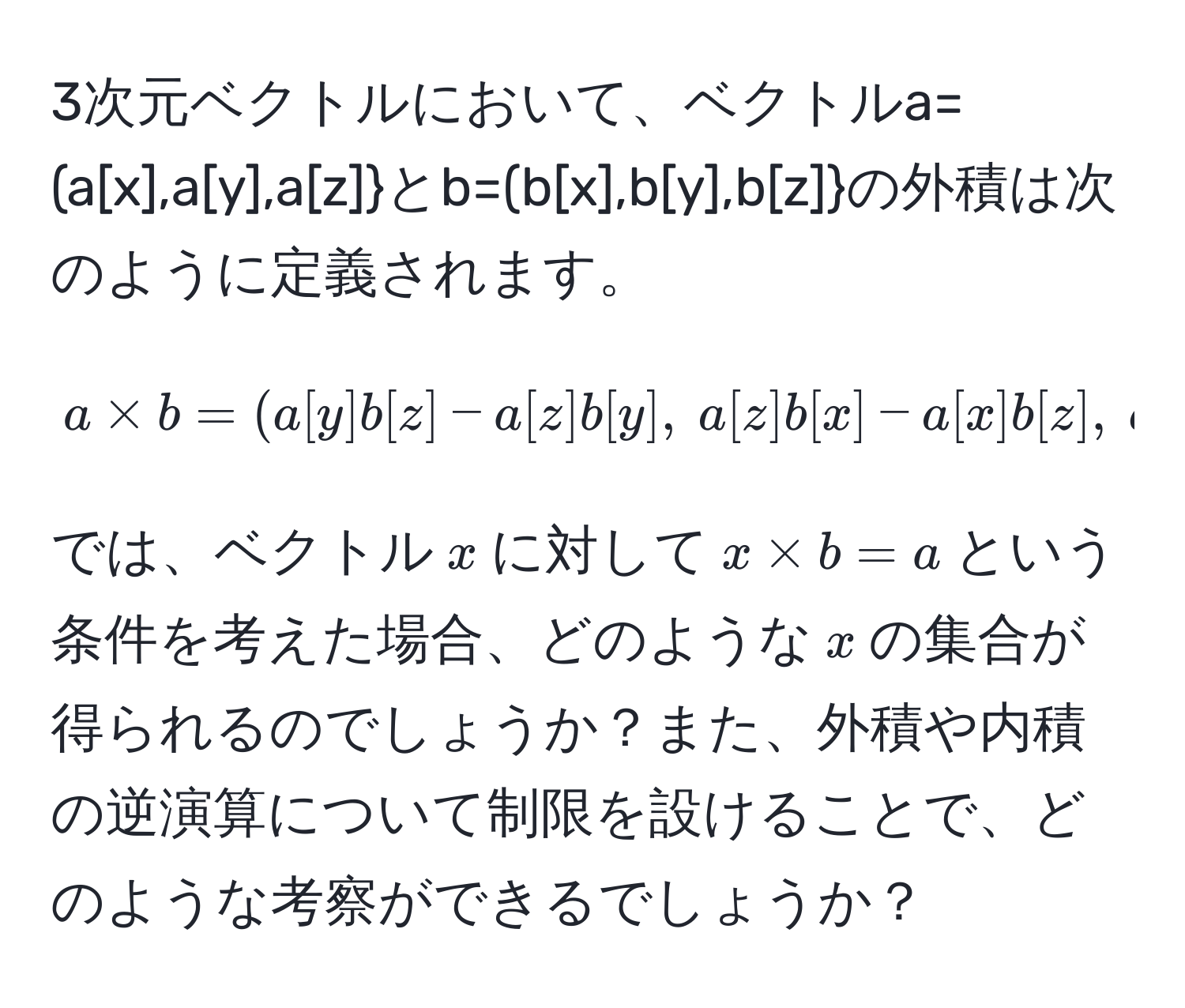 3次元ベクトルにおいて、ベクトル$a=(a[x],a[y],a[z]$と$b=(b[x],b[y],b[z]$の外積は次のように定義されます。
$$
a * b = (a[y] b[z] - a[z] b[y],  a[z] b[x] - a[x] b[z],  a[x] b[y] - a[y] b[z]).
$$
では、ベクトル$x$に対して$x * b = a$という条件を考えた場合、どのような$x$の集合が得られるのでしょうか？また、外積や内積の逆演算について制限を設けることで、どのような考察ができるでしょうか？