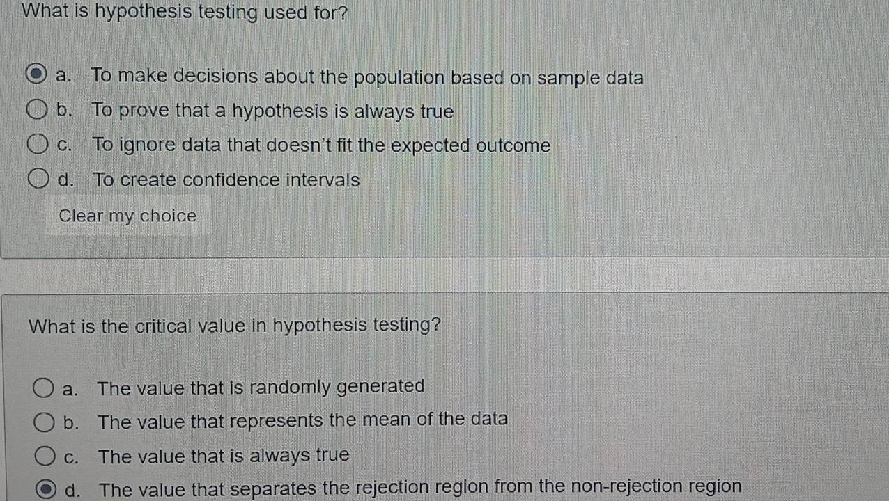 What is hypothesis testing used for?
a. To make decisions about the population based on sample data
b. To prove that a hypothesis is always true
c. To ignore data that doesn't fit the expected outcome
d. To create confidence intervals
Clear my choice
What is the critical value in hypothesis testing?
a. The value that is randomly generated
b. The value that represents the mean of the data
c. The value that is always true
d. The value that separates the rejection region from the non-rejection region