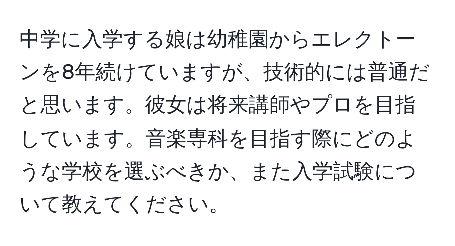 中学に入学する娘は幼稚園からエレクトーンを8年続けていますが、技術的には普通だと思います。彼女は将来講師やプロを目指しています。音楽専科を目指す際にどのような学校を選ぶべきか、また入学試験について教えてください。