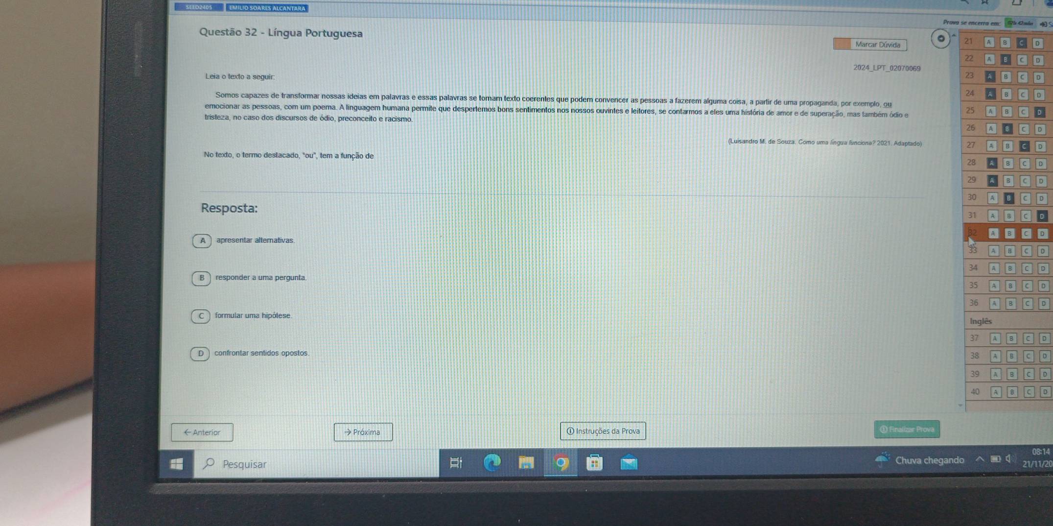 Prova se x =3 S
Questão 32 - Língua Portuguesa Marcar Dúvida
a 2D
2
D
2024_LPT_02070069
Leia o texto a seguir.
2D
2o
Somos capazes de transformar nossas ideias em palavras e essas palavras se tomam texto coerentes que podem convencer as pessoas a fazerem alguma coisa, a partir de uma propaganda, por exemplo, ou
emocionar as pessoas, com um poema. A linguagem humana permite que despertemos bons sentimentos nos nossos ouvintes e leitores, se contarmos a eles uma história de amor e de superação, mas também ódio e
2D
tristeza, no caso dos discursos de ódio, preconceito e racismo.
D
(Luisandro M. de Souza. Como uma língua funciona? 2021. Adaptado) LD
No texto, o termo deslacado, "ou", tem a função de
D
D
D
Resposta:
D
。
apresentar alterativas.
responder a uma pergunta. D
D
D
D confrontar sentidos opostos.
D
D
D
←Anterior → Próxima ① Instruções da Prova ① Finalizar Prova
Chuva chegando 08:14
I Pesquisar 21/11/20