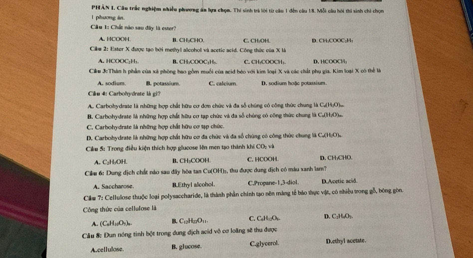 PHẢN I. Câu trắc nghiệm nhiều phương án lựa chọn. Thí sinh trả lời từ câu 1 đến câu 18. Mỗi câu hỏi thí sinh chí chọn
l phương án.
Câu 1: Chất nào sau đây là ester?
A. HCOOH. B. CH₃CHO. C. CH₃OH. D.CH₃COOC₂H₃
Câu 2: Ester X được tạo bởi methyl alcohol và acetic acid. Công thức của X là
A. HCOOC₂H₅. B. CH₃COOC₂H₅. C.CH₁COOCH₁ D. HCOOCH₃
Cầu 3:Thàn h phần của xà phòng bao gồm muối của acid béo với kim loại X và các chất phụ gia. Kim loại X có thể là
A. sodium. B. potassium. C. calcium. D. sodium hoặc potassium.
Câu 4: Carbohydrate là gì?
A. Carbohydrate là những hợp chất hữu cơ đơn chức và đa số chúng có công thức chung là 6 C_n(H_2O)_m.
B. Carbohydrate là những hợp chất hữu cơ tạp chức và đa số chúng có công thức chung là ở C_n(H_2O)_=
C. Carbohydrate là những hợp chất hữu cơ tạp chức.
D. Carbohydrate là những hợp chất hữu cơ đa chức và đa số chúng có công thức chung là C_n(H_2O)_n.
Câu 5: Trong điều kiện thích hợp glucose lên men tạo thành khí CO_2 và
A. C₂H₃OH. B. CH₃COOH. C. HCOOH. D. CH₃CHO.
Câu 6: Dung dịch chất nào sau đây hòa tan Cu(OH)_2 , thu được dung dịch có màu xanh lam?
A. Saccharose. B.Ethyl alcohol. C.Propane-1,3-diol. D.Acetic acid.
Câu 7: Cellulose thuộc loại polysaccharide, là thành phần chính tạo nên màng tế bảo thực vật, có nhiều trong gỗ, bông gòn.
Công thức của cellulose là
A. (C_6H_10O_5)_n. B. C_12H_22O_11. C. C_6H_12O_6. D. C_2H_4O_2.
Câu 8: Đun nóng tinh bột trong dung dịch acid vô cơ loãng sẽ thu được
A.cellulose. B. glucose. C.glycerol. D.ethyl acetate.