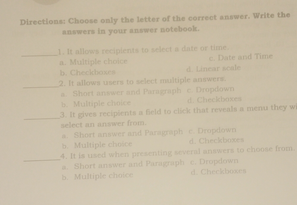 Directions: Choose only the letter of the correct answer. Write the
answers in your answer notebook.
_
1. It allows recipients to select a date or time.
a. Multiple choice c. Date and Time
b. Checkboxes d. Linear scale
_
2. It allows users to select multiple answers.
a. Short answer and Paragraph c. Dropdown
b. Multiple choice d. Checkboxes
_
3. It gives recipients a field to click that reveals a menu they wi
select an answer from.
a. Short answer and Paragraph c. Dropdown
b. Multiple choice d. Checkboxes
_
4. It is used when presenting several answers to choose from.
a. Short answer and Paragraph c. Dropdown
b. Multiple choice d. Checkboxes