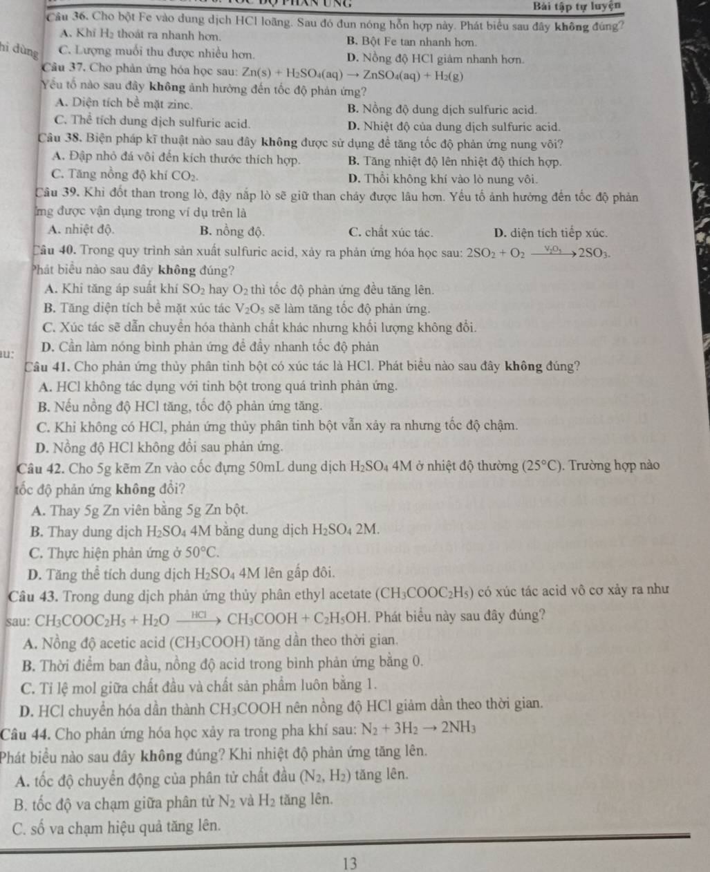 Bài tập tự luyện
Cầu 36. Cho bột Fe vào dung dịch HCl loãng. Sau đó đun nóng hỗn hợp này. Phát biểu sau đây không đúng?
A. Khỉ H2 thoát ra nhanh hơn. B. Bột Fe tan nhanh hơn.
hi dùng C. Lượng muối thu được nhiều hơn. D. Nồng độ HCl giảm nhanh hơn.
Câu 37. Cho phản ứng hóa học sau: Zn(s)+H_2SO_4(aq)to ZnSO_4(aq)+H_2(g)
Yếu tố nào sau đây không ảnh hưởng đến tốc độ phản ứng?
A. Diện tích bề mặt zinc. B. Nồng độ dung dịch sulfuric acid.
C. Thể tích dung dịch sulfuric acid. D. Nhiệt độ của dung dịch sulfuric acid.
Câu 38. Biện pháp kĩ thuật nào sau đây không được sử dụng đề tăng tốc độ phản ứng nung vôi?
A. Đập nhỏ đá vôi đến kích thước thích hợp. B. Tăng nhiệt độ lên nhiệt độ thích hợp.
C. Tăng nồng độ khí CO_2. D. Thổi không khí vào lò nung vôi.
Câu 39, Khi đốt than trong lò, đậy nắp lò sẽ giữ than cháy được lâu hơn. Yếu tố ảnh hưởng đến tốc độ phản
ng được vận dụng trong ví dụ trên là
A. nhiệt độ. B. nồng độ. C. chất xúc tác. D. diện tích tiếp xúc.
Câu 40. Trong quy trình sản xuất sulfuric acid, xảy ra phản ứng hóa học sau: 2SO_2+O_2xrightarrow V_2O_32SO_3.
Phát biểu nào sau đây không đúng?
A. Khi tăng áp suất khí SO_2 hay O_2 thì tốc độ phản ứng đều tăng lên.
B. Tăng diện tích bể mặt xúc tác V_2O_5 sẽ làm tăng tốc độ phản ứng.
C. Xúc tác sẽ dẫn chuyền hóa thành chất khác nhưng khối lượng không đổi.
u: D. Cần làm nóng bình phản ứng để đầy nhanh tốc độ phản
Câu 41. Cho phản ứng thủy phân tinh bột có xúc tác là HCl. Phát biểu nào sau đây không đúng?
A. HCl không tác dụng với tinh bột trong quá trình phản ứng.
B. Nếu nồng độ HCl tăng, tốc độ phản ứng tăng.
C. Khi không có HCl, phản ứng thủy phân tinh bột vẫn xảy ra nhưng tốc độ chậm.
D. Nồng độ HCl không đổi sau phản ứng.
Câu 42. Cho 5g kẽm Zn vào cốc đựng 50mL dung dịch H_2SO_44M ở nhiệt độ thường (25°C). Trường hợp nào
tốc độ phản ứng không đổi?
A. Thay 5g Zn viên bằng 5g Zn bột.
B. Thay dung dịch H_2SO. 4M bằng dung dịch H_2SO_42M.
C. Thực hiện phản ứng ở 50°C.
D. Tăng thể tích dung dịch H_2SO_44M lên gấp đôi.
Câu 43. Trong dung dịch phản ứng thủy phân ethyl acetate (CH_3COOC_2H_5) có xúc tác acid vô cơ xảy ra như
sau: CH_3COOC_2H_5+H_2Oxrightarrow HClCH_3COOH+C_2H_5OH. Phát biểu này sau đây đúng?
A. Nồng độ acetic acid (CH₃COOH) tăng dần theo thời gian.
B. Thời điểm ban đầu, nồng độ acid trong bình phản ứng bằng 0.
C. Tỉ lệ mol giữa chất đầu và chất sản phẩm luôn bằng 1.
D. HCl chuyển hóa dần thành CH_3COOH nên nồng độ HCl giảm dần theo thời gian.
Câu 44. Cho phản ứng hóa học xảy ra trong pha khí sau: N_2+3H_2to 2NH_3
Phát biểu nào sau đây không đúng? Khi nhiệt độ phản ứng tăng lên.
A. tốc độ chuyển động của phân tử chất đầu (N_2,H_2) tăng lên.
B. tốc độ va chạm giữa phân tử N_2 và H_2 tǎng lên.
C. số va chạm hiệu quả tăng lên.
13