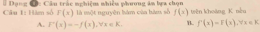 # Dạng đ: Câu trắc nghiệm nhiều phương án lựa chọn
Câu 1: Hàm số F(x) là một nguyên hàm của hàm số f(x) trên khoảng K nếu
B.
A. F'(x)=-f(x), forall x∈ K. f'(x)=F(x), forall x∈ K