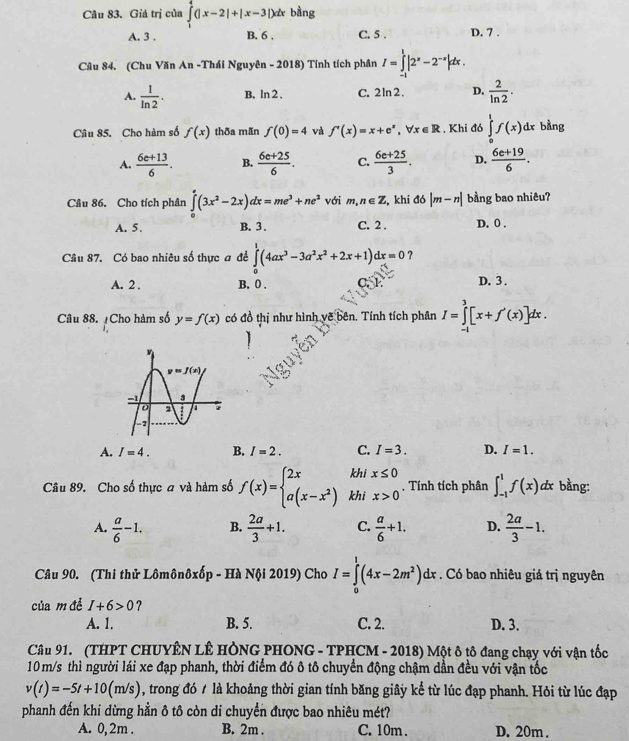 Giá trị của ∈tlimits _1^(4(|x-2|+|x-3|)dx bàng
A. 3 . B. 6 . C. 5 . D. 7 .
Câu 84. (Chu Văn An -Thái Nguyên - 2018) Tính tích phân I=∈tlimits _(-1)^1|2^x)-2^(-x)|dx.
A.  1/ln 2 . B. ln 2 , C. 2 ln 2 . D.  2/ln 2 .
Câu 85. Cho hàm số f(x) thða mẫn f(0)=4 và f'(x)=x+e^x,forall x∈ R , Khi đó ∈tlimits _0^(1f(x)dx bằng
A. frac 6e+13)6. B.  (6e+25)/6 . C.  (6e+25)/3 . D.  (6e+19)/6 .
Câu 86. Cho tích phân ∈tlimits _0^(e(3x^2)-2x)dx=me^3+ne^2 với m,n∈ Z , khi đó |m-n| bằng bao nhiêu?
A. 5. B. 3. C. 2 . D. 0 .
Câu 87. Có bao nhiêu số thực đ đề ∈tlimits _0^(1(4ax^3)-3a^2x^2+2x+1)dx=0 ?
A. 2 . B. 0 . C. 1 D. 3 .
Câu 88. ¿Cho hàm số y=f(x) có đồ thị như hình vẽ bên. Tính tích phân I=∈tlimits _(-1)^3[x+f'(x)]dx.
A. I=4. B. I=2. C. I=3. D. I=1.
khi x≤ 0
Câu 89. Cho số thực a và hàm số f(x)=beginarrayl 2x a(x-x^2)endarray. khi x>0 , Tính tích phân ∈t _(-1)^1f(x)dx bằng:
A.  a/6 -1. B.  2a/3 +1. C.  a/6 +1. D.  2a/3 -1.
Câu 90. (Thi thử Lômônôxốp - Hà Nội 2019) Cho I=∈tlimits _0^(1(4x-2m^2))dx. Có bao nhiêu giá trị nguyên
của m đề I+6>0 ?
A. 1. B. 5. C. 2. D. 3.
Câu 91. (THPT CHUYÊN LÊ HÔNG PHONG - TPHCM - 2018) Một ô tô đang chạy với vận tốc
10 m/s thì người lái xe đạp phanh, thời điểm đó ô tô chuyển động chậm dần đều với vận tốc
v(t)=-5t+10(m/s) , trong đó / là khoảng thời gian tính băng giây kể từ lúc đạp phanh. Hỏi từ lúc đạp
phanh đến khi dừng hằn ô tô còn di chuyển được bao nhiêu mét?
A. 0, 2m . B. 2m . C. 10m . D. 20m .