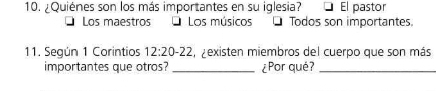 ¿Quiénes son los más importantes en su iglesia? El pastor
Los maestros O Los músicos Todos son importantes
11. Según 1 Corintios 12:20-22 ,zexisten miembros del cuerpo que son más
importantes que otros? _¿Por qué?_