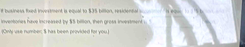 If business fixed investment is equal to $35 billion, residential investment is equal to $15 billion, and 
inventories have increased by $5 billion, then gross investment i 
(Only use number; $ has been provided for you.)