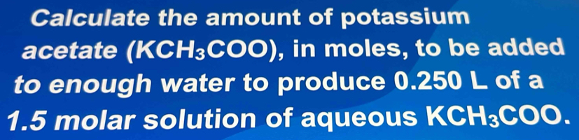 Calculate the amount of potassium 
acetate (KCH_3COO) , in moles, to be added 
to enough water to produce 0.250 L of a
1.5 molar solution of aqueous KCH₃ ( A 00