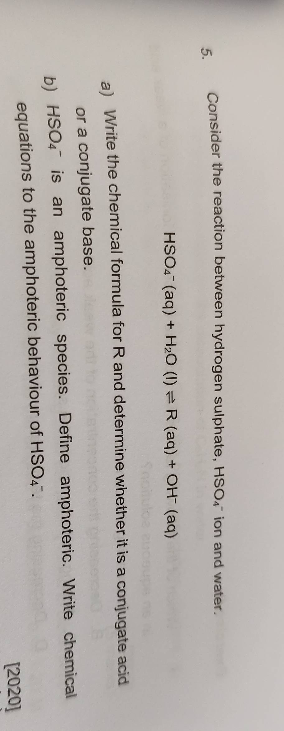 Consider the reaction between hydrogen sulphate, HSO_4^(- ion and water.
HSO_4^-(aq)+H_2)O(l)leftharpoons R(aq)+OH^-(aq)
a) Write the chemical formula for R and determine whether it is a conjugate acid 
or a conjugate base. 
b) HSO_4^- is an amphoteric species. Define amphoteric. Write chemical 
equations to the amphoteric behaviour of HSO_4^-
[2020]