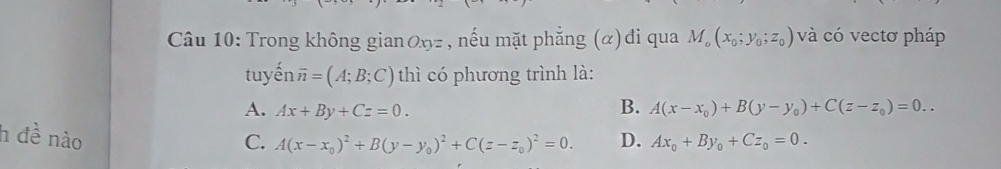 Trong không gian Øŋz , nếu mặt phẳng (α)đi qua M_o(x_0;y_0;z_0) và có vectơ pháp
tuyến overline n=(A;B;C) thì có phương trình là:
A. Ax+By+Cz=0.
B. A(x-x_0)+B(y-y_0)+C(z-z_0)=0.. 
h đề nào D. Ax_0+By_0+Cz_0=0.
C. A(x-x_0)^2+B(y-y_0)^2+C(z-z_0)^2=0.