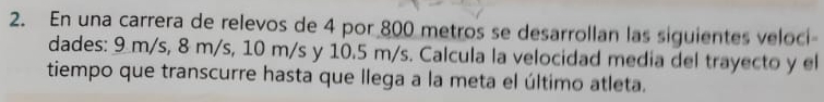 En una carrera de relevos de 4 por 800 metros se desarrollan las siguientes veloci- 
dades: 9m/s, 8 m/s, 10 m/s y 10.5 m/s. Calcula la velocidad media del trayecto y el 
tiempo que transcurre hasta que llega a la meta el último atleta.