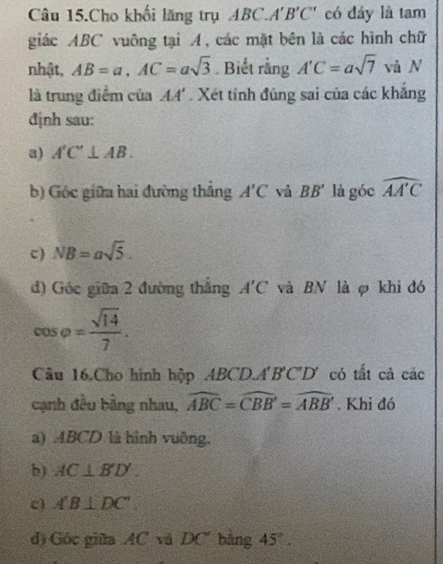 Câu 15.Cho khối lăng trụ ABC. A'B'C' có đáy là tam 
giác ABC vuông tại A, các mặt bên là các hình chữ 
nhật, AB=a, AC=asqrt(3). Biết rằng A'C=asqrt(7) và N 
là trung điểm của AA'. Xét tính đúng sai của các khắng 
định sau: 
a) A'C'⊥ AB. 
b) Góc giữa hai đường thắng A'C và BB' là góc widehat AAC
c) NB=asqrt(5). 
d) Góc giữa 2 đường thắng A'C và BN là φ khi đó
cos varphi = sqrt(14)/7 . 
Cầu 16.Cho hình hộp ABCD. A'B'C' D' có tất cả các 
cạnh đều bằng nhau, widehat ABC=widehat CBB'=widehat ABB'. Khi đó 
a) ABCD là hình vuông. 
b) AC⊥ B'D'. 
c) A'B⊥ DC''
d) Gốc giữa AC và DC băng 45°.