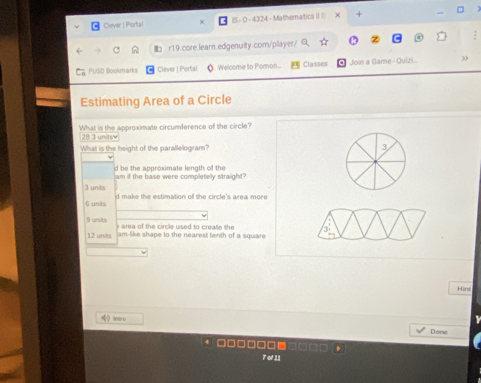 Clever | Portal × IS - 0 - 4324 - Mathematics II ⊥ +
r19.core.learn.edgenuity.com/player/
6 PUSD Bookmarks Clever | Portal Welcome to Pomon.. Classes a Join a Game - Quizi >
Estimating Area of a Circle
What is the approximate circumference of the circle?
28.3 units
What is the height of the parallelogram? 3
d be the approximate length of the
am if the base were completely straight?
3 units
d make the estimation of the circle's area more
6 units
9 units
area of the circle used to create the
12 units am-like shape to the nearest tenth of a square
Hint
Intro Done
7 of 11